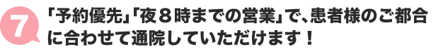 ７:「予約優先」「夜８時までの営業」で患者様のご都合に合わせて通院していただけます！