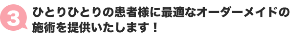 ３：ひとりひとりの患者様に最適なオーダーメードの施術を提供いたします！