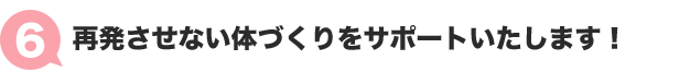 ６：再発させない体づくりをサポートいたします！