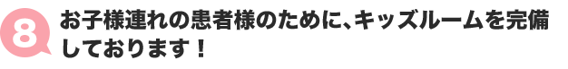 ８：お子様連れの患者様のために、キッズルームを完備しております！